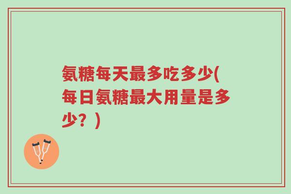 氨糖每天最多吃多少(每日氨糖最大用量是多少?)-第1张图片-超越 氨糖每天最多吃多少(每日氨糖最大用量是多少?)-第1张图片-超越
