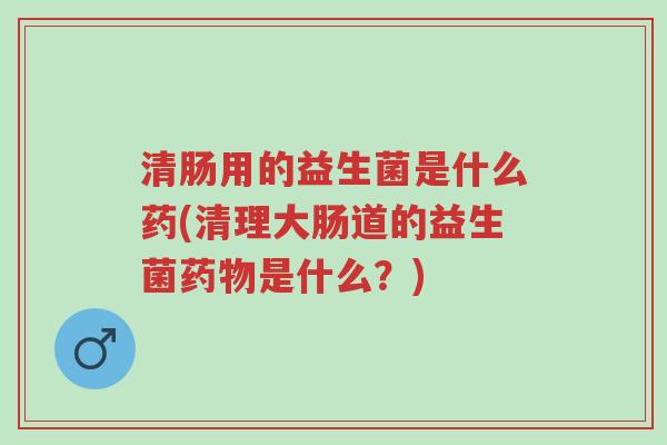 清肠用的益生菌是什么药(清理大肠道的益生菌药物是什么?)-第1张图片-超越 清肠用的益生菌是什么药(清理大肠道的益生菌药物是什么?)-第1张图片-超越