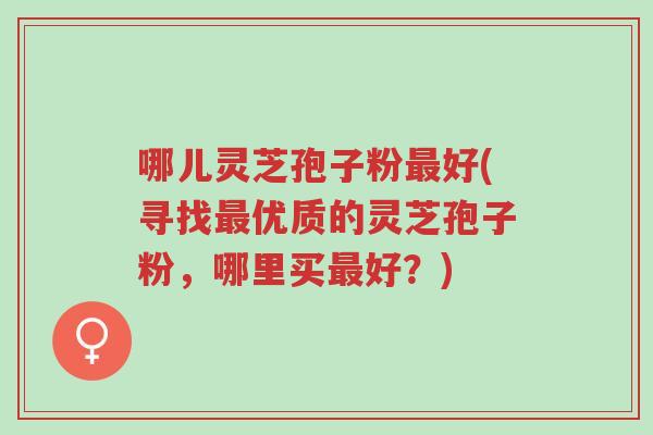 哪儿灵芝孢子粉最好(寻找最优质的灵芝孢子粉，哪里买最好？)-第1张图片-超越