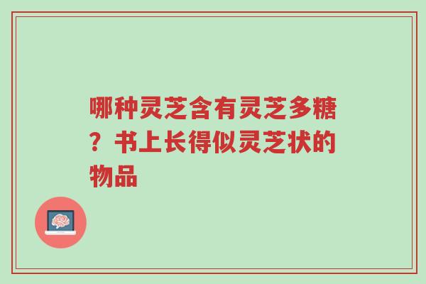 哪种灵芝含有灵芝多糖?书上长得似灵芝状的物品-第1张图片-超越 哪种灵芝含有灵芝多糖?书上长得似灵芝状的物品-第1张图片-超越