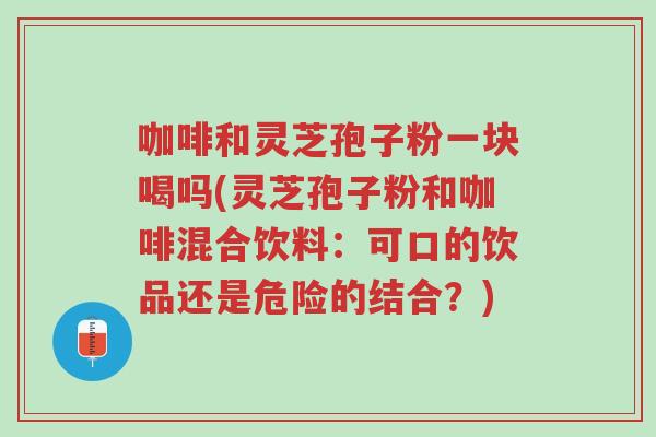 咖啡和灵芝孢子粉一块喝吗(灵芝孢子粉和咖啡混合饮料:可口的饮品还是危险的结合?)-第1张图片-超越 咖啡和灵芝孢子粉一块喝吗(灵芝孢子粉和咖啡混合饮料:可口的饮品还是危险的结合?)-第1张图片-超越