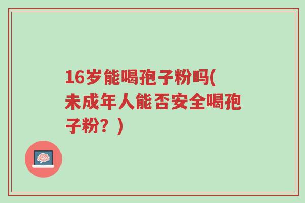 16岁能喝孢子粉吗(未成年人能否安全喝孢子粉?)-第1张图片-超越 16岁能喝孢子粉吗(未成年人能否安全喝孢子粉?)-第1张图片-超越