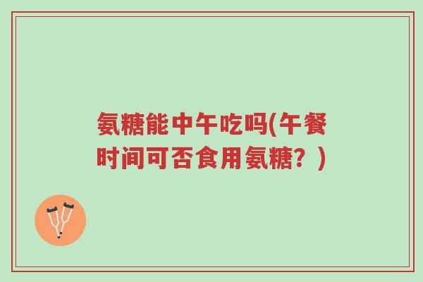 氨糖能中午吃吗(午餐时间可否食用氨糖?)-第1张图片-超越 氨糖能中午吃吗(午餐时间可否食用氨糖?)-第1张图片-超越