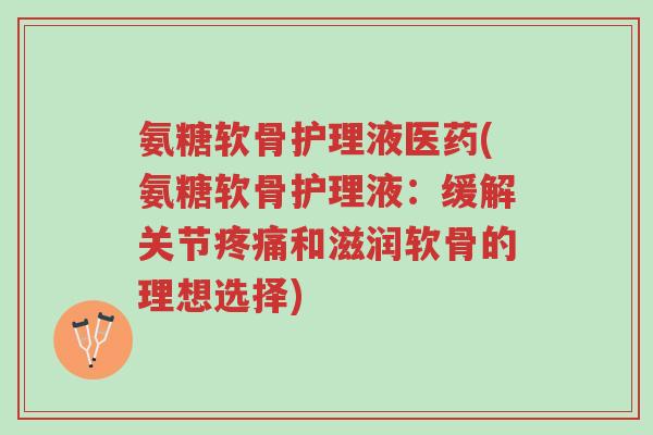 氨糖软骨护理液医药(氨糖软骨护理液:缓解关节疼痛和滋润软骨的理想选择)-第1张图片-超越 氨糖软骨护理液医药(氨糖软骨护理液:缓解关节疼痛和滋润软骨的理想选择)-第1张图片-超越