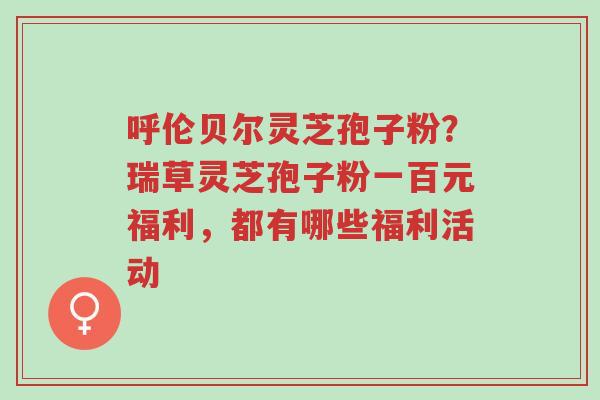 呼伦贝尔灵芝孢子粉?瑞草灵芝孢子粉一百元福利,都有哪些福利活动-第1张图片-超越 呼伦贝尔灵芝孢子粉?瑞草灵芝孢子粉一百元福利,都有哪些福利活动-第1张图片-超越
