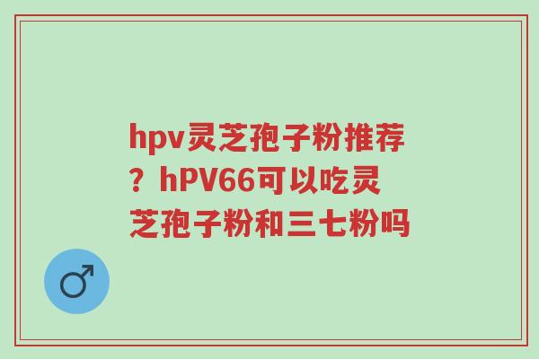 hpv灵芝孢子粉推荐?hPV66可以吃灵芝孢子粉和三七粉吗-第1张图片-超越 hpv灵芝孢子粉推荐?hPV66可以吃灵芝孢子粉和三七粉吗-第1张图片-超越