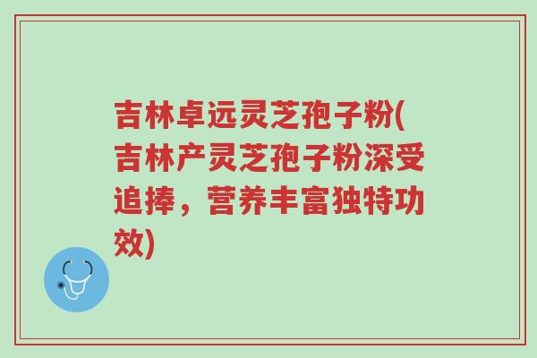 吉林卓远灵芝孢子粉(吉林产灵芝孢子粉深受追捧，营养丰富独特功效)-第1张图片-超越