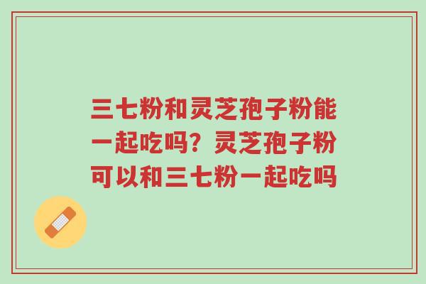三七粉和灵芝孢子粉能一起吃吗?灵芝孢子粉可以和三七粉一起吃吗-第1张图片-超越 三七粉和灵芝孢子粉能一起吃吗?灵芝孢子粉可以和三七粉一起吃吗-第1张图片-超越