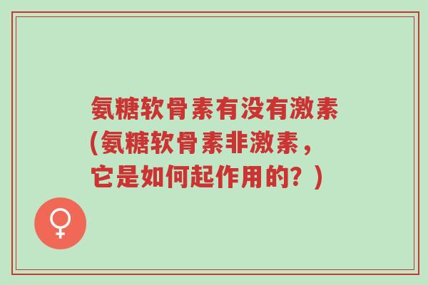 氨糖软骨素有没有激素(氨糖软骨素非激素,它是如何起作用的?)-第1张图片-超越 氨糖软骨素有没有激素(氨糖软骨素非激素,它是如何起作用的?)-第1张图片-超越