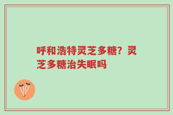 呼和浩特灵芝多糖?灵芝多糖治失眠吗-第1张图片-超越 呼和浩特灵芝多糖?灵芝多糖治失眠吗-第1张图片-超越