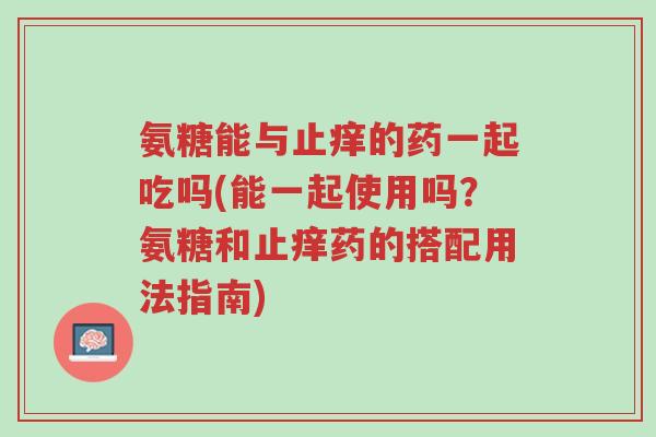 氨糖能与止痒的药一起吃吗(能一起使用吗?氨糖和止痒药的搭配用法指南)-第1张图片-超越 氨糖能与止痒的药一起吃吗(能一起使用吗?氨糖和止痒药的搭配用法指南)-第1张图片-超越