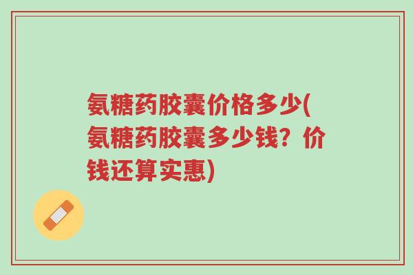 氨糖药胶囊价格多少(氨糖药胶囊多少钱?价钱还算实惠)-第1张图片-超越 氨糖药胶囊价格多少(氨糖药胶囊多少钱?价钱还算实惠)-第1张图片-超越