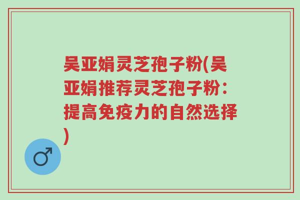 吴亚娟灵芝孢子粉(吴亚娟推荐灵芝孢子粉:提高免疫力的自然选择)-第1张图片-超越 吴亚娟灵芝孢子粉(吴亚娟推荐灵芝孢子粉:提高免疫力的自然选择)-第1张图片-超越