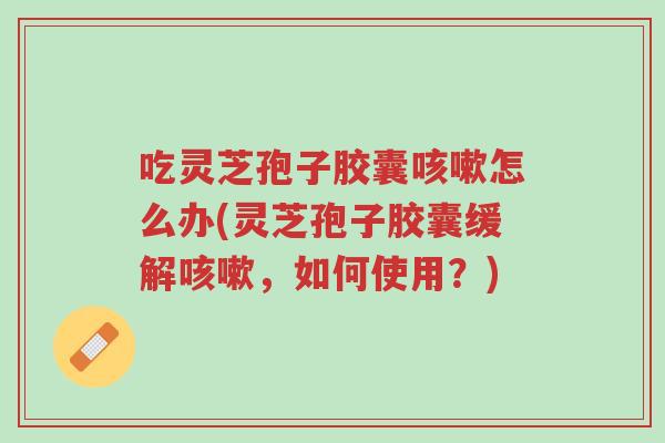 吃灵芝孢子胶囊咳嗽怎么办(灵芝孢子胶囊缓解咳嗽,如何使用?)-第1张图片-超越 吃灵芝孢子胶囊咳嗽怎么办(灵芝孢子胶囊缓解咳嗽,如何使用?)-第1张图片-超越