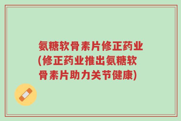 氨糖软骨素片修正药业(修正药业推出氨糖软骨素片助力关节健康)-第1张图片-超越 氨糖软骨素片修正药业(修正药业推出氨糖软骨素片助力关节健康)-第1张图片-超越