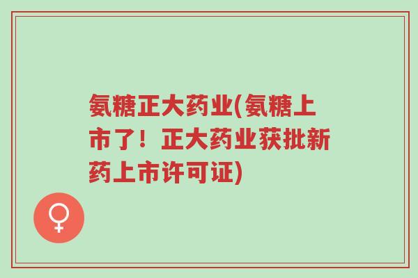氨糖正大药业(氨糖上市了!正大药业获批新药上市许可证)-第1张图片-超越 氨糖正大药业(氨糖上市了!正大药业获批新药上市许可证)-第1张图片-超越