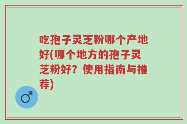 吃孢子灵芝粉哪个产地好(哪个地方的孢子灵芝粉好?使用指南与推荐)-第1张图片-超越 吃孢子灵芝粉哪个产地好(哪个地方的孢子灵芝粉好?使用指南与推荐)-第1张图片-超越