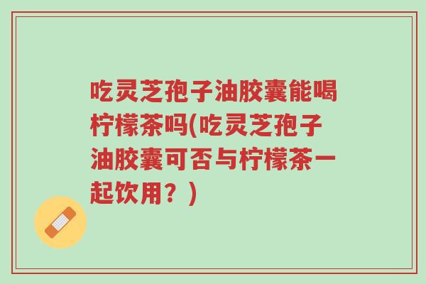 吃灵芝孢子油胶囊能喝柠檬茶吗(吃灵芝孢子油胶囊可否与柠檬茶一起饮用?)-第1张图片-超越 吃灵芝孢子油胶囊能喝柠檬茶吗(吃灵芝孢子油胶囊可否与柠檬茶一起饮用?)-第1张图片-超越