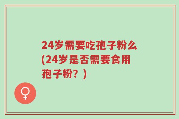 24岁需要吃孢子粉么(24岁是否需要食用孢子粉?)-第1张图片-超越 24岁需要吃孢子粉么(24岁是否需要食用孢子粉?)-第1张图片-超越
