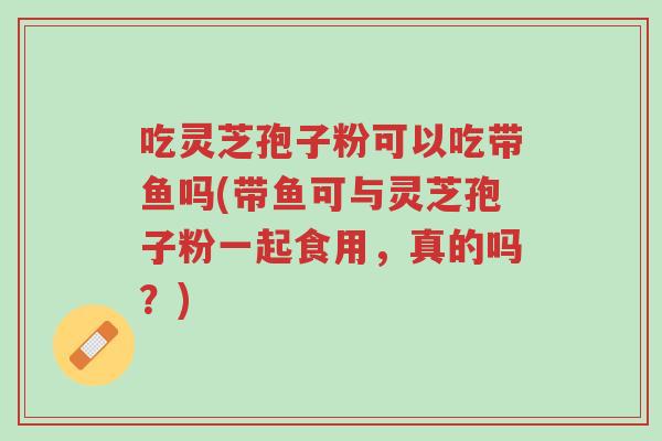 吃灵芝孢子粉可以吃带鱼吗(带鱼可与灵芝孢子粉一起食用,真的吗?)-第1张图片-超越 吃灵芝孢子粉可以吃带鱼吗(带鱼可与灵芝孢子粉一起食用,真的吗?)-第1张图片-超越