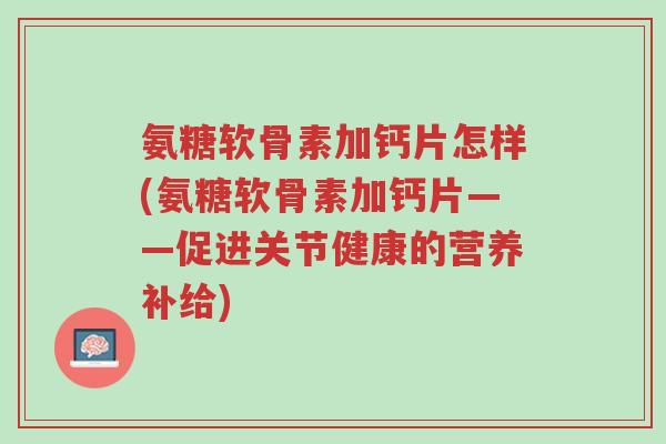 氨糖软骨素加钙片怎样(氨糖软骨素加钙片——促进关节健康的营养补给)-第1张图片-超越 氨糖软骨素加钙片怎样(氨糖软骨素加钙片——促进关节健康的营养补给)-第1张图片-超越