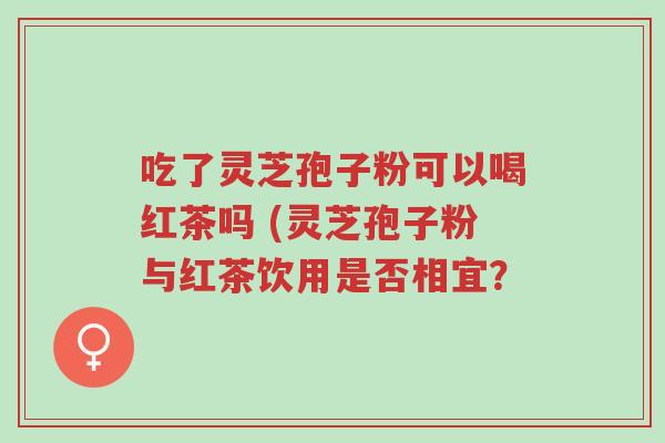 吃了灵芝孢子粉可以喝红茶吗 (灵芝孢子粉与红茶饮用是否相宜？-第1张图片-超越