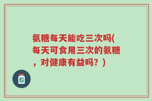 氨糖每天能吃三次吗(每天可食用三次的氨糖,对健康有益吗?)-第1张图片-超越 氨糖每天能吃三次吗(每天可食用三次的氨糖,对健康有益吗?)-第1张图片-超越