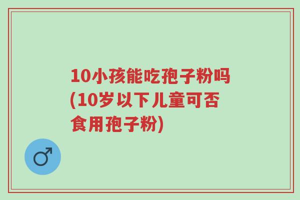 10小孩能吃孢子粉吗(10岁以下儿童可否食用孢子粉)-第1张图片-超越 10小孩能吃孢子粉吗(10岁以下儿童可否食用孢子粉)-第1张图片-超越