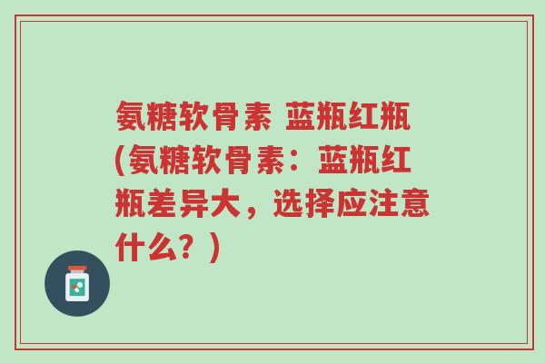氨糖软骨素 蓝瓶红瓶(氨糖软骨素:蓝瓶红瓶差异大,选择应注意什么?)-第1张图片-超越 氨糖软骨素 蓝瓶红瓶(氨糖软骨素:蓝瓶红瓶差异大,选择应注意什么?)-第1张图片-超越