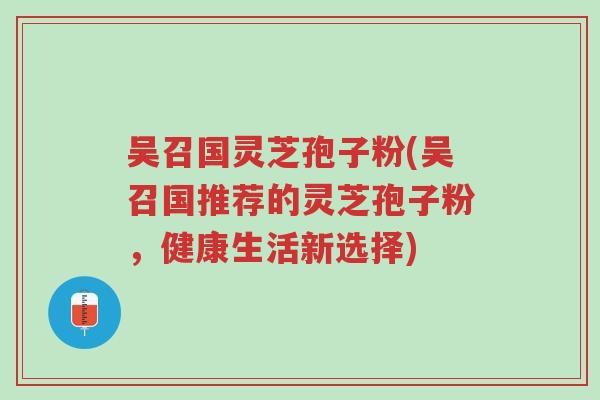 吴召国灵芝孢子粉(吴召国推荐的灵芝孢子粉，健康生活新选择)-第1张图片-超越