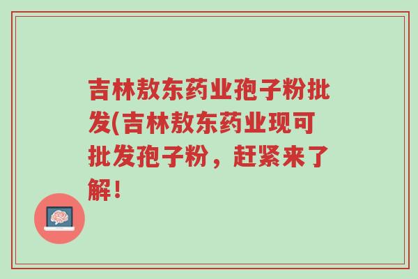 吉林敖东药业孢子粉批发(吉林敖东药业现可批发孢子粉,赶紧来了解!-第1张图片-超越 吉林敖东药业孢子粉批发(吉林敖东药业现可批发孢子粉,赶紧来了解!-第1张图片-超越