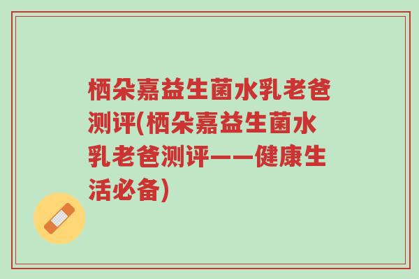 栖朵嘉益生菌水乳老爸测评(栖朵嘉益生菌水乳老爸测评——健康生活必备)-第1张图片-超越 栖朵嘉益生菌水乳老爸测评(栖朵嘉益生菌水乳老爸测评——健康生活必备)-第1张图片-超越
