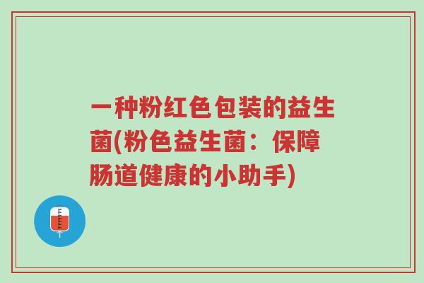一种粉红色包装的益生菌(粉色益生菌:保障肠道健康的小助手)-第1张图片-超越 一种粉红色包装的益生菌(粉色益生菌:保障肠道健康的小助手)-第1张图片-超越