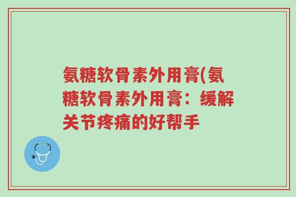 氨糖软骨素外用膏(氨糖软骨素外用膏:缓解关节疼痛的好帮手-第1张图片-超越 氨糖软骨素外用膏(氨糖软骨素外用膏:缓解关节疼痛的好帮手-第1张图片-超越