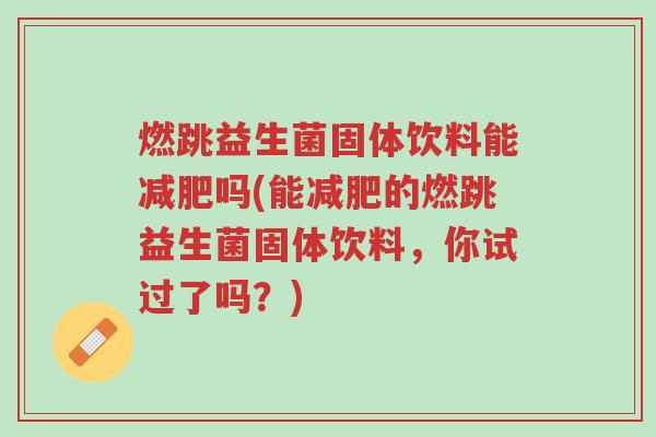 燃跳益生菌固体饮料能减肥吗(能减肥的燃跳益生菌固体饮料,你试过了吗?)-第1张图片-超越 燃跳益生菌固体饮料能减肥吗(能减肥的燃跳益生菌固体饮料,你试过了吗?)-第1张图片-超越