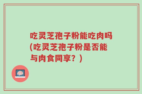 吃灵芝孢子粉能吃肉吗(吃灵芝孢子粉是否能与肉食同享?)-第1张图片-超越 吃灵芝孢子粉能吃肉吗(吃灵芝孢子粉是否能与肉食同享?)-第1张图片-超越