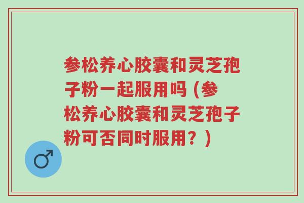 参松养心胶囊和灵芝孢子粉一起服用吗 (参松养心胶囊和灵芝孢子粉可否同时服用？)-第1张图片-超越