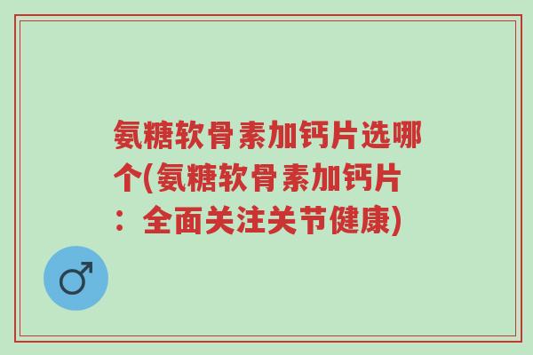 氨糖软骨素加钙片选哪个(氨糖软骨素加钙片：全面关注关节健康)-第1张图片-超越