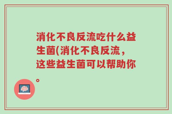 消化不良反流吃什么益生菌(消化不良反流,这些益生菌可以帮助你。-第1张图片-超越 消化不良反流吃什么益生菌(消化不良反流,这些益生菌可以帮助你。-第1张图片-超越