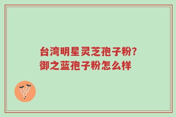 台湾明星灵芝孢子粉?御之蓝孢子粉怎么样-第1张图片-超越 台湾明星灵芝孢子粉?御之蓝孢子粉怎么样-第1张图片-超越