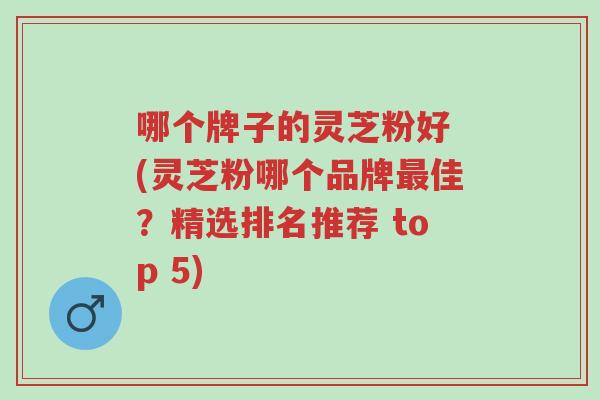 哪个牌子的灵芝粉好 (灵芝粉哪个品牌最佳？精选排名推荐 top 5)-第1张图片-超越