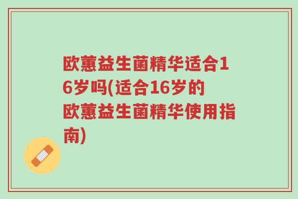 欧蕙益生菌精华适合16岁吗(适合16岁的欧蕙益生菌精华使用指南)-第1张图片-超越 欧蕙益生菌精华适合16岁吗(适合16岁的欧蕙益生菌精华使用指南)-第1张图片-超越