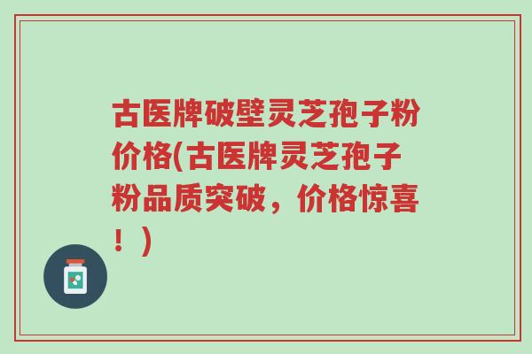 古医牌破壁灵芝孢子粉价格(古医牌灵芝孢子粉品质突破,价格惊喜!)-第1张图片-超越 古医牌破壁灵芝孢子粉价格(古医牌灵芝孢子粉品质突破,价格惊喜!)-第1张图片-超越