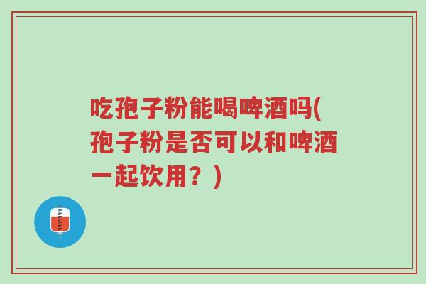 吃孢子粉能喝啤酒吗(孢子粉是否可以和啤酒一起饮用?)-第1张图片-超越 吃孢子粉能喝啤酒吗(孢子粉是否可以和啤酒一起饮用?)-第1张图片-超越