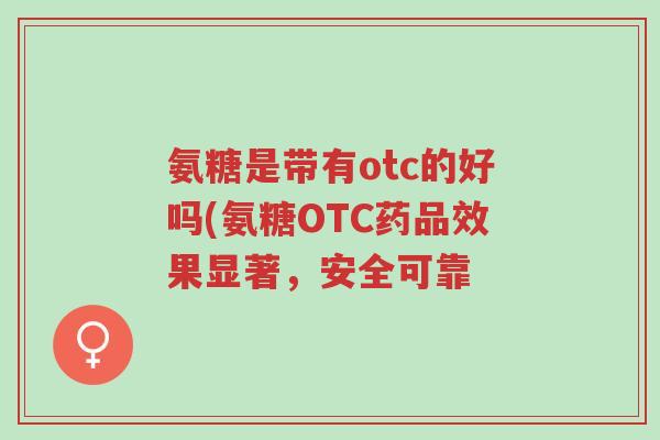 氨糖是带有otc的好吗(氨糖OTC药品效果显著,安全可靠-第1张图片-超越 氨糖是带有otc的好吗(氨糖OTC药品效果显著,安全可靠-第1张图片-超越