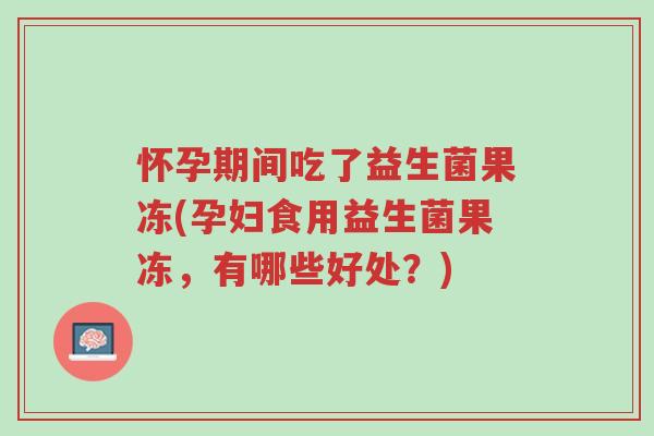 怀孕期间吃了益生菌果冻(孕妇食用益生菌果冻,有哪些好处?)-第1张图片-超越 怀孕期间吃了益生菌果冻(孕妇食用益生菌果冻,有哪些好处?)-第1张图片-超越