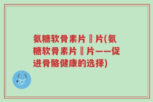 氨糖软骨素片鈣片(氨糖软骨素片鈣片——促进骨骼健康的选择)-第1张图片-超越 氨糖软骨素片鈣片(氨糖软骨素片鈣片——促进骨骼健康的选择)-第1张图片-超越
