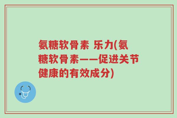 氨糖软骨素 乐力(氨糖软骨素——促进关节健康的有效成分)-第1张图片-超越