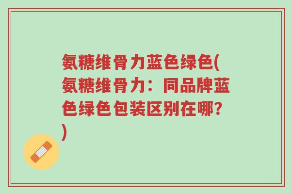 氨糖维骨力蓝色绿色(氨糖维骨力:同品牌蓝色绿色包装区别在哪?)-第1张图片-超越 氨糖维骨力蓝色绿色(氨糖维骨力:同品牌蓝色绿色包装区别在哪?)-第1张图片-超越