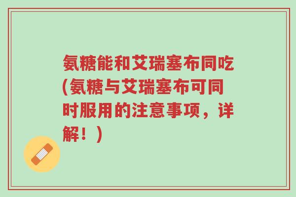 氨糖能和艾瑞塞布同吃(氨糖与艾瑞塞布可同时服用的注意事项,详解!)-第1张图片-超越 氨糖能和艾瑞塞布同吃(氨糖与艾瑞塞布可同时服用的注意事项,详解!)-第1张图片-超越